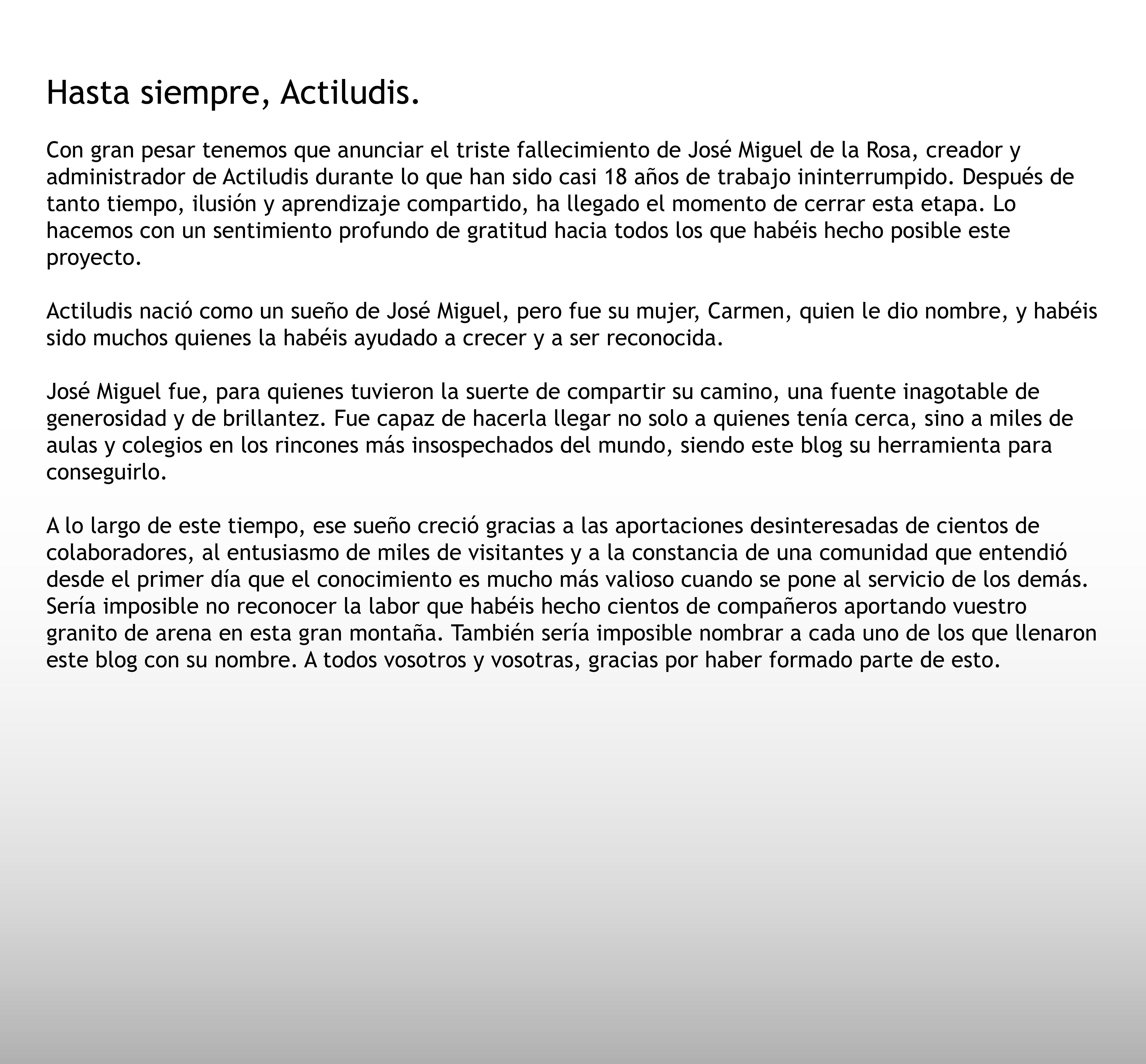 Con gran pesar tenemos que anunciar el triste fallecimiento de José Miguel de la Rosa, creador y administrador de Actiludis durante lo que han sido casi 18 años de trabajo ininterrumpido. Después de tanto tiempo, ilusión y aprendizaje compartido, ha llegado el momento de cerrar esta etapa. Lo hacemos con un sentimiento profundo de gratitud hacia todos los que habéis hecho posible este proyecto.,,
